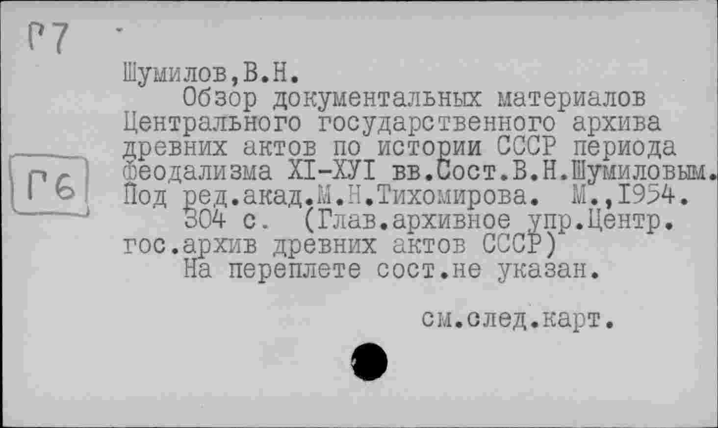 ﻿Р7
Г€>
Шумилов,В.Н.
Обзор документальных материалов Центрального государственного архива древних актов по истории СССР периода Феодализма ХІ-ХУІ вв.Сост.В.Н.Шумиловым Под ред.акад.М.Н.Тихомирова. М.,1954.
304 с. (Глав.архивное упр.Центр, гос.архив древних актов СССР)
На переплете сост.не указан.
см.след.карт.